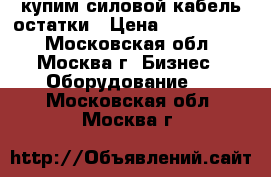 купим силовой кабель остатки › Цена ­ 1 000 000 - Московская обл., Москва г. Бизнес » Оборудование   . Московская обл.,Москва г.